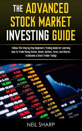 Neil Sharp The Advanced Stock Market Investing Guide. Follow This Step by Step Beginners Trading Guide for Learning How to Trade Penny Stocks, Bonds, Options, Forex, and Shares; to Become a Stock Trader Today!