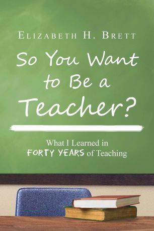 Elizabeth H. Brett So You Want to Be a Teacher?. What I Learned in Forty Years of Teaching