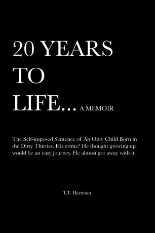 T. T. Hartman 20 Years to Life... a Memoir. The Self-Imposed Sentence of an Only Child Born in the Dirty Thirties