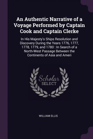 William Ellis An Authentic Narrative of a Voyage Performed by Captain Cook and Captain Clerke. In His Majesty's Ships Resolution and Discovery During the Years 1776, 1777, 1778, 1779, and 1780 : In Search of a North-West Passage Between the Continents of Asia a...