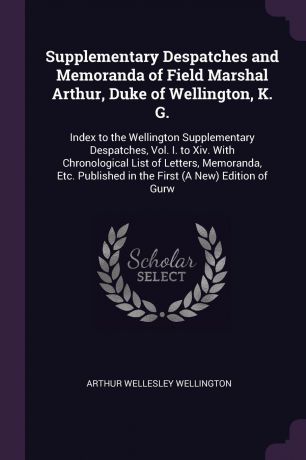 Arthur Wellesley Wellington Supplementary Despatches and Memoranda of Field Marshal Arthur, Duke of Wellington, K. G. Index to the Wellington Supplementary Despatches, Vol. I. to Xiv. With Chronological List of Letters, Memoranda, Etc. Published in the First (A New) Edition ...