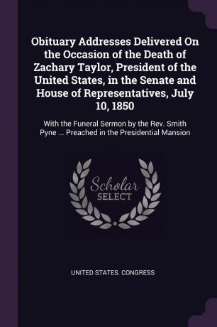 Obituary Addresses Delivered On the Occasion of the Death of Zachary Taylor, President of the United States, in the Senate and House of Representatives, July 10, 1850. With the Funeral Sermon by the Rev. Smith Pyne ... Preached in the Presidential...