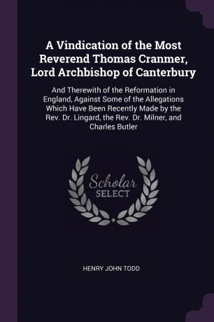 Henry John Todd A Vindication of the Most Reverend Thomas Cranmer, Lord Archbishop of Canterbury. And Therewith of the Reformation in England, Against Some of the Allegations Which Have Been Recently Made by the Rev. Dr. Lingard, the Rev. Dr. Milner, and Charles ...