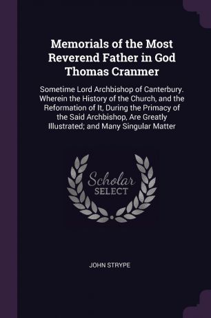 John Strype Memorials of the Most Reverend Father in God Thomas Cranmer. Sometime Lord Archbishop of Canterbury. Wherein the History of the Church, and the Reformation of It, During the Primacy of the Said Archbishop, Are Greatly Illustrated; and Many Singula...