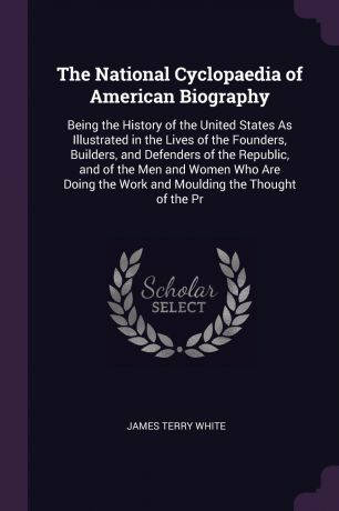James Terry White The National Cyclopaedia of American Biography. Being the History of the United States As Illustrated in the Lives of the Founders, Builders, and Defenders of the Republic, and of the Men and Women Who Are Doing the Work and Moulding the Thought o...