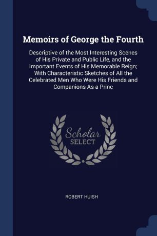 Robert Huish Memoirs of George the Fourth. Descriptive of the Most Interesting Scenes of His Private and Public Life, and the Important Events of His Memorable Reign; With Characteristic Sketches of All the Celebrated Men Who Were His Friends and Companions As...