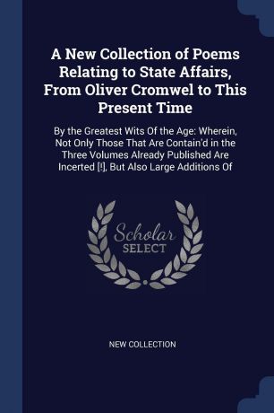 New Collection A New Collection of Poems Relating to State Affairs, From Oliver Cromwel to This Present Time. By the Greatest Wits Of the Age: Wherein, Not Only Those That Are Contain