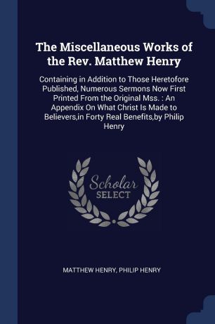 Matthew Henry, Philip Henry The Miscellaneous Works of the Rev. Matthew Henry. Containing in Addition to Those Heretofore Published, Numerous Sermons Now First Printed From the Original Mss. : An Appendix On What Christ Is Made to Believers,in Forty Real Benefits,by Philip H...