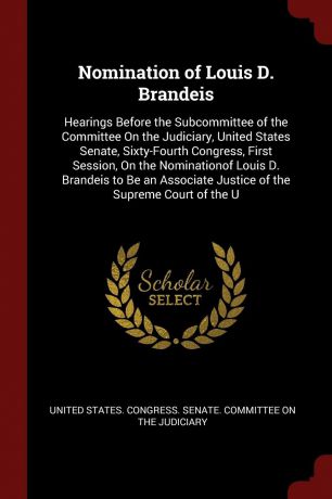 Nomination of Louis D. Brandeis. Hearings Before the Subcommittee of the Committee On the Judiciary, United States Senate, Sixty-Fourth Congress, First Session, On the Nominationof Louis D. Brandeis to Be an Associate Justice of the Supreme Court ...