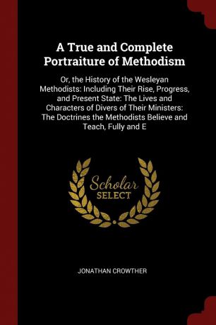 Jonathan Crowther A True and Complete Portraiture of Methodism. Or, the History of the Wesleyan Methodists: Including Their Rise, Progress, and Present State: The Lives and Characters of Divers of Their Ministers: The Doctrines the Methodists Believe and Teach, Ful...