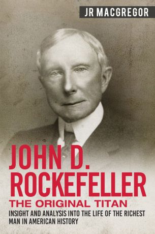 J.R. MacGregor John D. Rockefeller - The Original Titan. Insight and Analysis into the Life of the Richest Man in American History