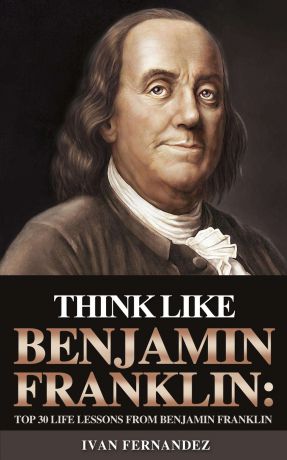 Ivan Fernandez Think Like Benjamin Franklin. Top 30 Life Lessons from Benjamin Franklin