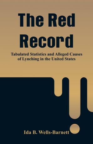 Ida B. Wells-Barnett The Red Record. Tabulated Statistics and Alleged Causes of Lynching in the United States