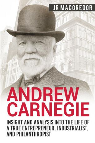J.R. MacGregor Andrew Carnegie - Insight and Analysis into the Life of a True Entrepreneur, Industrialist, and Philanthropist