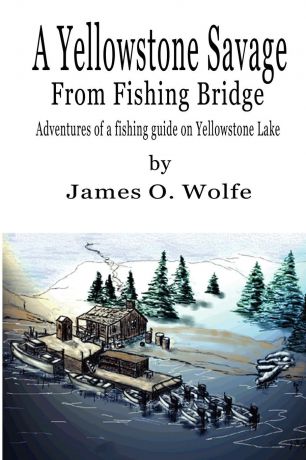 James O. Wolfe A Yellowstone Savage from Fishing Bridge. Adventures of a fishing guide on Yellowstone Lake
