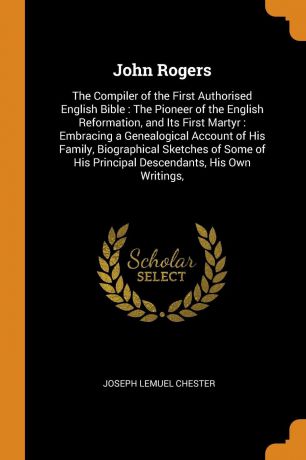 Joseph Lemuel Chester John Rogers. The Compiler of the First Authorised English Bible : The Pioneer of the English Reformation, and Its First Martyr : Embracing a Genealogical Account of His Family, Biographical Sketches of Some of His Principal Descendants, His Own Wr...