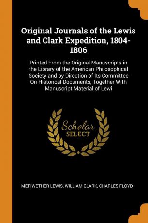 Meriwether Lewis, William Clark, Charles Floyd Original Journals of the Lewis and Clark Expedition, 1804-1806. Printed From the Original Manuscripts in the Library of the American Philosophical Society and by Direction of Its Committee On Historical Documents, Together With Manuscript Material...