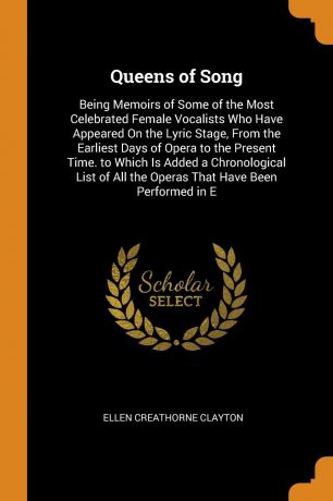 Ellen Creathorne Clayton Queens of Song. Being Memoirs of Some of the Most Celebrated Female Vocalists Who Have Appeared On the Lyric Stage, From the Earliest Days of Opera to the Present Time. to Which Is Added a Chronological List of All the Operas That Have Been Perfor...