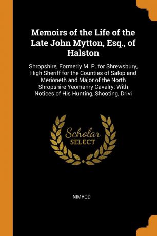 Nimrod Memoirs of the Life of the Late John Mytton, Esq., of Halston. Shropshire, Formerly M. P. for Shrewsbury, High Sheriff for the Counties of Salop and Merioneth and Major of the North Shropshire Yeomanry Cavalry; With Notices of His Hunting, Shootin...