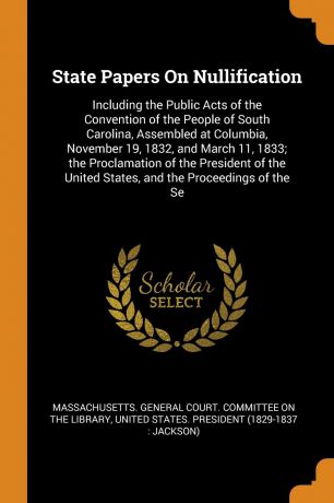 State Papers On Nullification. Including the Public Acts of the Convention of the People of South Carolina, Assembled at Columbia, November 19, 1832, and March 11, 1833; the Proclamation of the President of the United States, and the Proceedings o...