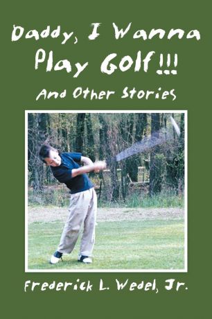 Jr. Frederick L. Wedel Daddy, I Wanna Play Golf!!!. And Other Stories