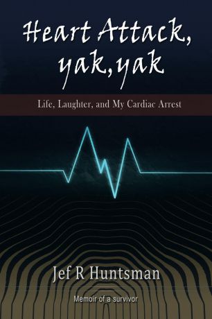 Jef R. Huntsman Heart Attack, Yak, Yak. Life, Laughter and My Cardiac Arrest