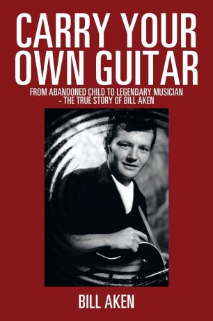 Bill Aken Carry Your Own Guitar. From Abandoned Child to Legendary Musician - The True Story of Bill Aken