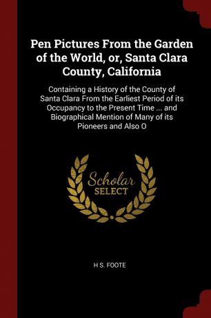 H S. Foote Pen Pictures From the Garden of the World, or, Santa Clara County, California. Containing a History of the County of Santa Clara From the Earliest Period of its Occupancy to the Present Time ... and Biographical Mention of Many of its Pioneers and...