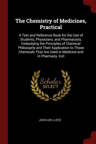 John Uri Lloyd The Chemistry of Medicines, Practical. A Text and Reference Book for the Use of Students, Physicians, and Pharmacists, Embodying the Principles of Chemical Philosophy and Their Application to Those Chemicals That Are Used in Medicine and in Pharma...