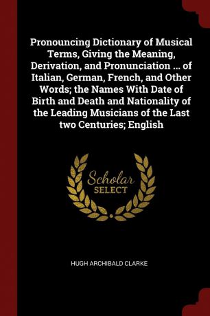 Hugh Archibald Clarke Pronouncing Dictionary of Musical Terms, Giving the Meaning, Derivation, and Pronunciation ... of Italian, German, French, and Other Words; the Names With Date of Birth and Death and Nationality of the Leading Musicians of the Last two Centuries; ...
