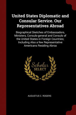 Augustus C. Rogers United States Diplomatic and Consular Service. Our Representatives Abroad. Biographical Sketches of Embassadors, Ministers, Consuls-general and Consuls of the United States in Foreign Countries; Including Also a few Representative Americans Residi...