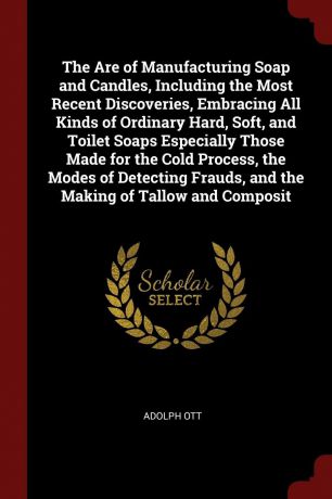 ADOLPH OTT The Are of Manufacturing Soap and Candles, Including the Most Recent Discoveries, Embracing All Kinds of Ordinary Hard, Soft, and Toilet Soaps Especially Those Made for the Cold Process, the Modes of Detecting Frauds, and the Making of Tallow and ...