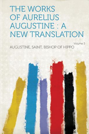 Augustine Saint Bishop of Hippo The Works of Aurelius Augustine. A New Translation Volume 3