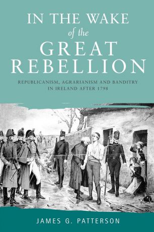 James G. Patterson In the Wake of the Great Rebellion. Republicanism, Agrarianism and Banditry in Ireland After 1798