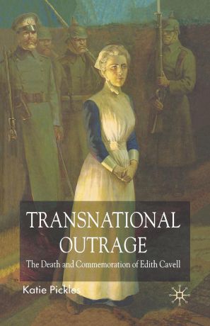 K. Pickles Transnational Outrage. The Death and Commemoration of Edith Cavell
