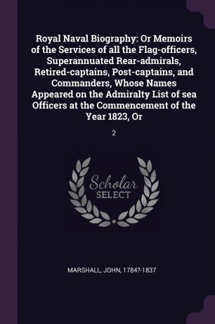 John Marshall Royal Naval Biography. Or Memoirs of the Services of all the Flag-officers, Superannuated Rear-admirals, Retired-captains, Post-captains, and Commanders, Whose Names Appeared on the Admiralty List of sea Officers at the Commencement of the Year 18...