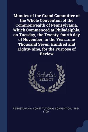 Pennsylvania. Constitutional Convention Minutes of the Grand Committee of the Whole Convention of the Commonwealth of Pennsylvania, Which Commenced at Philadelphia, on Tuesday, the Twenty-fourth day of November, in the Year...one Thousand Seven Hundred and Eighty-nine, for the Purpose o...