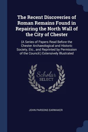 John Parsons Earwaker The Recent Discoveries of Roman Remains Found in Repairing the North Wall of the City of Chester. (A Series of Papers Read Before the Chester Archaeological and Historic Society, Etc., and Reprinted by Permission of the Council.) Extensively Illus...