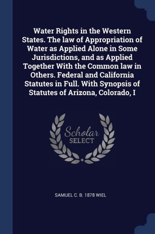 Samuel C. b. 1878 Wiel Water Rights in the Western States. The law of Appropriation of Water as Applied Alone in Some Jurisdictions, and as Applied Together With the Common law in Others. Federal and California Statutes in Full. With Synopsis of Statutes of Arizona, Col...