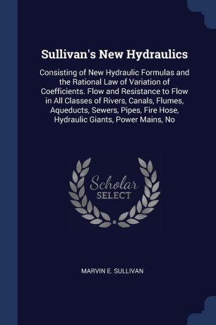Marvin E. Sullivan Sullivan's New Hydraulics. Consisting of New Hydraulic Formulas and the Rational Law of Variation of Coefficients. Flow and Resistance to Flow in All Classes of Rivers, Canals, Flumes, Aqueducts, Sewers, Pipes, Fire Hose, Hydraulic Giants, Power M...