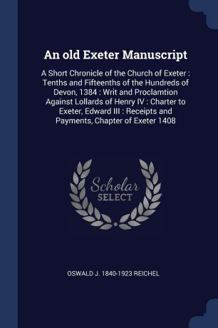 Oswald J. 1840-1923 Reichel An old Exeter Manuscript. A Short Chronicle of the Church of Exeter : Tenths and Fifteenths of the Hundreds of Devon, 1384 : Writ and Proclamtion Against Lollards of Henry IV : Charter to Exeter, Edward III : Receipts and Payments, Chapter of Exet...