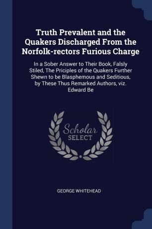 George Whitehead Truth Prevalent and the Quakers Discharged From the Norfolk-rectors Furious Charge. In a Sober Answer to Their Book, Falsly Stiled, The Priciples of the Quakers Further Shewn to be Blasphemous and Seditious, by These Thus Remarked Authors, viz. Ed...