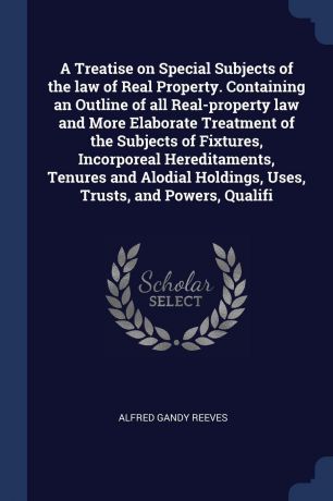 Alfred Gandy Reeves A Treatise on Special Subjects of the law of Real Property. Containing an Outline of all Real-property law and More Elaborate Treatment of the Subjects of Fixtures, Incorporeal Hereditaments, Tenures and Alodial Holdings, Uses, Trusts, and Powers,...