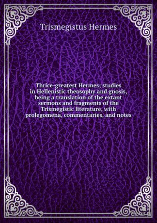 Trismegistus Hermes Thrice-greatest Hermes; studies in Hellenistic theosophy and gnosis, being a translation of the extant sermons and fragments of the Trismegistic literature, with prolegomena, commentaries, and notes