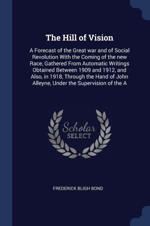 Frederick Bligh Bond The Hill of Vision. A Forecast of the Great war and of Social Revolution With the Coming of the new Race, Gathered From Automatic Writings Obtained Between 1909 and 1912, and Also, in 1918, Through the Hand of John Alleyne, Under the Supervision o...