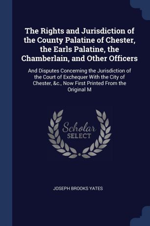 Joseph Brooks Yates The Rights and Jurisdiction of the County Palatine of Chester, the Earls Palatine, the Chamberlain, and Other Officers. And Disputes Concerning the Jurisdiction of the Court of Exchequer With the City of Chester, &c., Now First Printed From the Or...