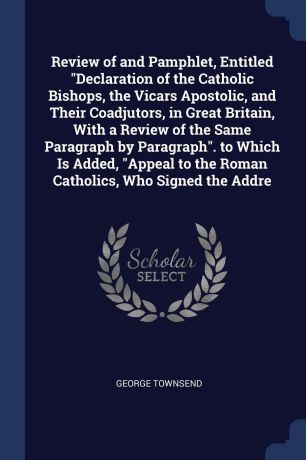 George Townsend Review of and Pamphlet, Entitled "Declaration of the Catholic Bishops, the Vicars Apostolic, and Their Coadjutors, in Great Britain, With a Review of the Same Paragraph by Paragraph". to Which Is Added, "Appeal to the Roman Catholics, Who Signed t...