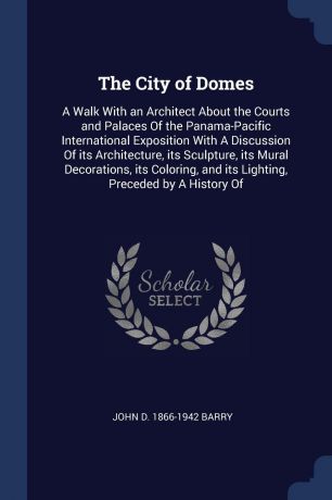 John D. 1866-1942 Barry The City of Domes. A Walk With an Architect About the Courts and Palaces Of the Panama-Pacific International Exposition With A Discussion Of its Architecture, its Sculpture, its Mural Decorations, its Coloring, and its Lighting, Preceded by A Hist...