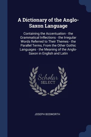 Joseph Bosworth A Dictionary of the Anglo-Saxon Language. Containing the Accentuation - the Grammatical Inflections - the Irregular Words Referred to Their Themes - the Parallel Terms, From the Other Gothic Languages - the Meaning of the Anglo-Saxon in English an...