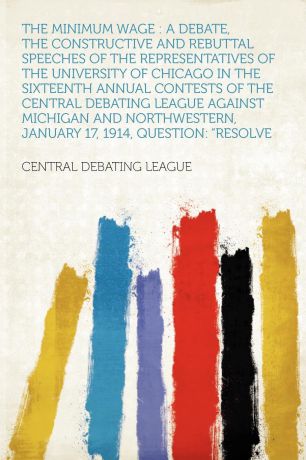 The Minimum Wage. a Debate, the Constructive and Rebuttal Speeches of the Representatives of the University of Chicago in the Sixteenth Annual Contests of the Central Debating League Against Michigan and Northwestern, January 17, 1914, Question: "...